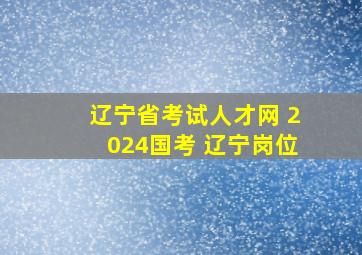 辽宁省考试人才网 2024国考 辽宁岗位